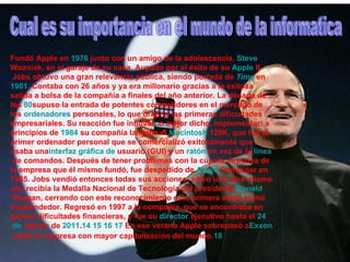 Cual es su importancia en el mundo de la informatica Fundó Apple en  1976  junto con un amigo de la adolescencia,  Steve   Wozniak , en el garaje de su casa. Aupado por el éxito de su  Apple   II  Jobs obtuvo una gran relevancia pública, siendo portada de  Time  en  1981 . Contaba con 26 años y ya era millonario gracias a la exitosa salida a bolsa de la compañía a finales del año anterior. La década de los  80 supuso la entrada de potentes competidores en el mercado de los  ordenadores  personales , lo que originó las primeras dificultades empresariales. Su reacción fue innovar, o mejor dicho, implementar: a principios de  1984  su compañía lanzaba el  Macintosh  128K , que fue el primer ordenador personal que se comercializó exitosamente que usaba una interfaz  gráfica de  usuario  (GUI) y un  ratón  en vez de la  línea  de comandos . Después de tener problemas con la cúpula directiva de la empresa que él mismo fundó, fue despedido de  Apple   Computer  en 1985. Jobs vendió entonces todas sus acciones, salvo una. Ese mismo año recibía la Medalla Nacional de Tecnología del presidente  Ronald  Reagan , cerrando con este reconocimiento esta primera etapa como emprendedor. Regresó en 1997 a la compañía, que se encontraba en graves dificultades financieras, y fue su  director   ejecutivo  hasta el  24  de  agosto  de  2011 . 14   15   16   17  En ese verano Apple sobrepasó a Exxon  como la empresa con mayor capitalización del mundo. 18   