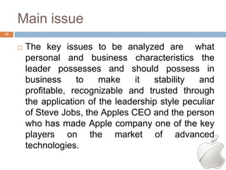 Main issue
13


        The key issues to be analyzed are what
         personal and business characteristics the
         leader possesses and should possess in
         business     to    make     it  stability  and
         profitable, recognizable and trusted through
         the application of the leadership style peculiar
         of Steve Jobs, the Apples CEO and the person
         who has made Apple company one of the key
         players on the market of advanced
         technologies.
 