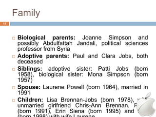 Family
15




        Biological parents: Joanne Simpson and
         possibly Abdulfattah Jandali, political sciences
         professor from Syria
        Adoptive parents: Paul and Clara Jobs, both
         deceased
        Siblings: adoptive sister: Patti Jobs (born
         1958), biological sister: Mona Simpson (born
         1957)
        Spouse: Laurene Powell (born 1964), married in
         1991
        Children: Lisa Brennan-Jobs (born 1978), with
         unmarried girlfriend Chris-Ann Brennan. Reed
         (born 1991), Erin Siena (born 1995) and Eve
 