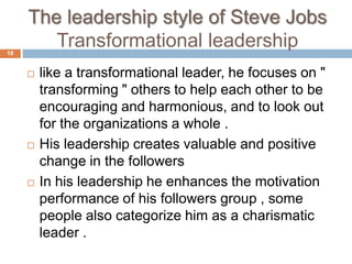 The leadership style of Steve Jobs
18
        Transformational leadership
        like a transformational leader, he focuses on "
         transforming " others to help each other to be
         encouraging and harmonious, and to look out
         for the organizations a whole .
        His leadership creates valuable and positive
         change in the followers
        In his leadership he enhances the motivation
         performance of his followers group , some
         people also categorize him as a charismatic
         leader .
 