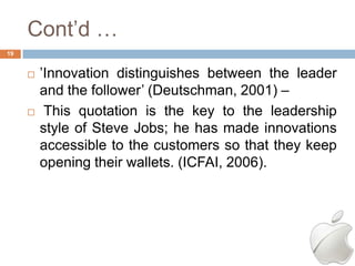 Cont‘d …
19


        ‘Innovation distinguishes between the leader
         and the follower‘ (Deutschman, 2001) –
         This quotation is the key to the leadership
         style of Steve Jobs; he has made innovations
         accessible to the customers so that they keep
         opening their wallets. (ICFAI, 2006).
 
