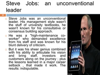 Steve Jobs:                  an       unconventional
     leader
20

        Steve Jobs was an unconventional
         leader. His management style wasn't
         the stuff of university textbooks, he
         wasn't known for his consultative or
         consensus building approach.
        He was a "high-maintenance co-
         worker" who demanded excellence
         from his staff and was known for his
         blunt delivery of criticism.
        But it was his sheer genius combined
         with his ability to articulate his vision
         and bring staff, investors and
         customers along on the journey ; plus
         the lessons learned in a major career
         setback , that made it work. The
         results: indisputable.
 
