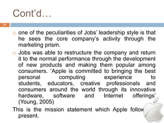 Cont‘d…
21


      one of the peculiarities of Jobs‘ leadership style is that
       he sees the core company‘s activity through the
       marketing prism.
      Jobs was able to restructure the company and return
       it to the normal performance through the development
       of new products and making them popular among
       consumers. ‘Apple is committed to bringing the best
       personal         computing          experience          to
       students, educators, creative professionals and
       consumers around the world through its innovative
       hardware,     software      and     Internet    offerings‘
       (Young, 2005)
     This is the mission statement which Apple follows at
       present.
 