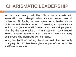 CHARISMATIC LEADERSHIP
25


    In the past, many felt that Steve Jobs' charismatic
     leadership and idiosyncrasies caused some internal
     problems. At Apple, he was seen as a leader whose
     brilliance and idealistic vision of "providing computers as a
     tool to change the world," drew other talented people to
     him. By the same token, his management style tended
     toward throwing tantrums and to berating and humiliating
     employees who disagreed with his ideas.
     Also, his habit of making decisions and then suddenly
     changing his mind has been given as part of the reason he
     is difficult to work for.
 