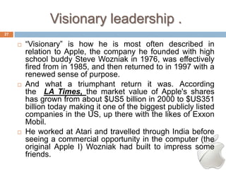 Visionary leadership .
27

        ―Visionary‖ is how he is most often described in
         relation to Apple, the company he founded with high
         school buddy Steve Wozniak in 1976, was effectively
         fired from in 1985, and then returned to in 1997 with a
         renewed sense of purpose.
        And what a triumphant return it was. According
         the LA Times, the market value of Apple's shares
         has grown from about $US5 billion in 2000 to $US351
         billion today making it one of the biggest publicly listed
         companies in the US, up there with the likes of Exxon
         Mobil.
        He worked at Atari and travelled through India before
         seeing a commercial opportunity in the computer (the
         original Apple I) Wozniak had built to impress some
         friends.
 