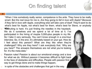 On finding talent
28

      ―When I hire somebody really senior, competence is the ante. They have to be really
      smart. But the real issue for me is, Are they going to fall in love with Apple? Because
      if they fall in love with Apple, everything else will take care of itself. They‘ll want to do
      what‘s best for Apple, not what‘s best for them, what‘s best for Steve, or anybody
     else.
     ―Recruiting is hard. It‘s just finding the needles in the haystack.
     We do it ourselves and we spend a lot of time at it. I‘ve
     participated in the hiring of maybe 5,000-plus people in my life.
     So I take it very seriously. You can‘t know enough in a one-hour
     interview. So, in the end, it‘s ultimately based on your gut. How do
     I feel about this person? What are they like when they‘re
     challenged? Why are they here? I ask everybody that: ‗Why are
     you here?‘ The answers themselves are not what you‘re looking
     for. It‘s the meta-data.‖
    Passion rules! Passion is about our emotional energy and a love
     for what we do. Without passion it becomes difficult to fight back
     in the face of obstacles and difficulties. People with passion find a
     way to get things done and to make things happen,
    in spite of the obstacles and challenges that get in the way.
 