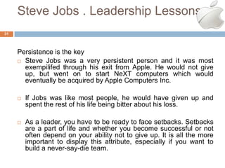 Steve Jobs . Leadership Lessons
31




     Persistence is the key
      Steve Jobs was a very persistent person and it was most
       exempilifed through his exit from Apple. He would not give
       up, but went on to start NeXT computers which would
       eventually be acquired by Apple Computers Inc.

        If Jobs was like most people, he would have given up and
         spent the rest of his life being bitter about his loss.

        As a leader, you have to be ready to face setbacks. Setbacks
         are a part of life and whether you become successful or not
         often depend on your ability not to give up. It is all the more
         important to display this attribute, especially if you want to
         build a never-say-die team.
 