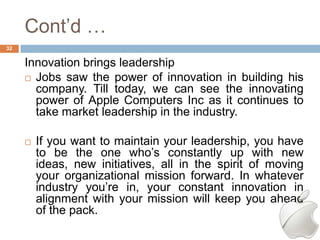 Cont‘d …
32


     Innovation brings leadership
      Jobs saw the power of innovation in building his
       company. Till today, we can see the innovating
       power of Apple Computers Inc as it continues to
       take market leadership in the industry.

        If you want to maintain your leadership, you have
         to be the one who‘s constantly up with new
         ideas, new initiatives, all in the spirit of moving
         your organizational mission forward. In whatever
         industry you‘re in, your constant innovation in
         alignment with your mission will keep you ahead
         of the pack.
 