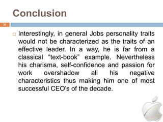 Conclusion
33


        Interestingly, in general Jobs personality traits
         would not be characterized as the traits of an
         effective leader. In a way, he is far from a
         classical ―text-book‖ example. Nevertheless
         his charisma, self-confidence and passion for
         work      overshadow      all   his   negative
         characteristics thus making him one of most
         successful CEO‘s of the decade.
 