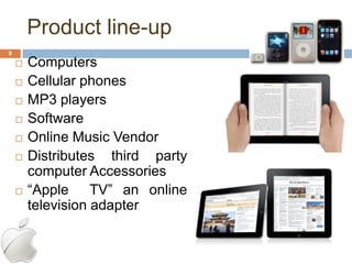 Product line-up
8
       Computers
       Cellular phones
       MP3 players
       Software
       Online Music Vendor
       Distributes third party
        computer Accessories
       ―Apple TV‖ an online
        television adapter
 