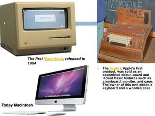 9




            The first Macintosh, released in
            1984
                                                  The Apple I, Apple's first
                                                   product, was sold as an
                                                   assembled circuit board and
                                                   lacked basic features such as
                                                   a keyboard, monitor, and case.
                                                   The owner of this unit added a
                                                   keyboard and a wooden case.




Today Macintosh
 