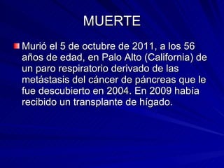 MUERTE Murió el 5 de octubre de 2011, a los 56 años de edad, en Palo Alto (California) de un paro respiratorio derivado de las metástasis del cáncer de páncreas que le fue descubierto en 2004. En 2009 había recibido un transplante de hígado.  