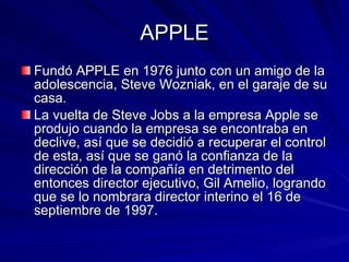 APPLE Fundó APPLE en 1976 junto con un amigo de la adolescencia, Steve Wozniak, en el garaje de su casa. La vuelta de Steve Jobs a la empresa Apple se produjo cuando la empresa se encontraba en declive, así que se decidió a recuperar el control de esta, así que se ganó la confianza de la dirección de la compañía en detrimento del entonces director ejecutivo, Gil Amelio, logrando que se lo nombrara director interino el 16 de septiembre de 1997. 