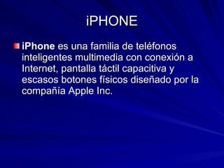iPHONE iPhone  es una familia de teléfonos inteligentes multimedia con conexión a Internet, pantalla táctil capacitiva y escasos botones físicos diseñado por la compañía Apple Inc.  