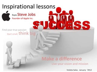 Inspirational lessons
         from  Steve Jobs
         Founder of Apple Inc.



Find your true passion
    Start small,   think big




                                 Make a difference
                                     Live your vision and mission
                                                Violeta Salas. January ‘2012
 