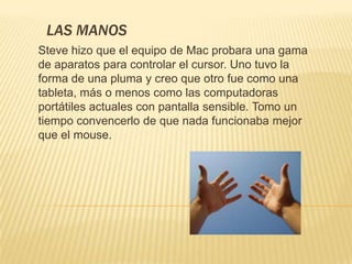 LAS MANOS
Steve hizo que el equipo de Mac probara una gama
de aparatos para controlar el cursor. Uno tuvo la
forma de una pluma y creo que otro fue como una
tableta, más o menos como las computadoras
portátiles actuales con pantalla sensible. Tomo un
tiempo convencerlo de que nada funcionaba mejor
que el mouse.
 