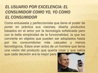 EL USUARIO POR EXCELENCIA: EL
CONSUMIDOR COMO YO, YO COMO
EL CONSUMIDOR
Como entusiasta y perfeccionista que tiene el poder de
poner en práctica sus visiones, diseña productos
basados en el amor por la tecnología sofisticada pero
con la bella simplicidad de la funcionalidad, la que los
convierte en objetos que pueden ser adoptados hasta
por los consumidores más casuales y menos
tecnológicos. Estos eran actos de un hombre que tenía
una visión del producto que quería crear y que sabía
que cada decisión era la mejor para llegar a ese punto.
 