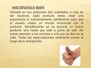 HACIÉNDOLO BIEN
Infundía en sus productos dos cualidades a mas de
ser intuitivos, cada producto debía crear una
experiencia lo suficientemente satisfactoria para que
el usuario creara un vinculo emocional con el
producto. Sencillamente ya no anuncia un nuevo
producto sino hasta que está a punto de salir. No
presta atención a los rumores o a lo que se dice en la
calle. Todas las especulaciones solamente avivan el
fuego de la anticipación.
 
