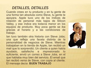 DETALLES, DETALLES
Cuando crees en tu producto y en tu gente de
una forma tan absoluta como Steve, tu gente te
apoyara. Apple tuvo uno de los índices de
rotación de personal más bajos de Silicon
Valley, y ese índice era todavía menor en los
equipos de producto. Muy poca gente se iba
gracias al horario y a las condiciones de
trabajo.
Ian tuvo también otra historia con Steve Jobs;
una que refleja una faceta distinta de la
personalidad de negocios de Steve. Mientras
trabajaban en la tienda de Apple, Ian recibió un
mail que lo sorprendió. Un cliente a quien había
ayudado, satisfecho e impresionado lo
suficiente, envió un correo a Steve Jobs, en el
que hablaba muy bien del servicio. El email que
Ian recibió venia de Steve, con copia al cliente.
El mensaje decía BUEN TRABAJO
 