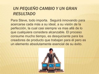 UN PEQUEÑO CAMBIO Y UN GRAN
 RESULTADO
Para Steve, todo importa. Seguirá innovando para
acercarse cada más a su ideal, a su visión de la
perfección, la cual casi siempre va mas allá de lo
que cualquiera considera alcanzable. El proceso
consume mucho tiempo, es desquiciante para los
creadores de producto que trabajan para él pero es
un elemento absolutamente esencial de su éxito.
 