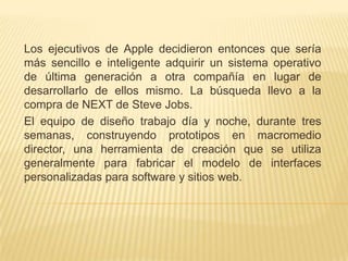 Los ejecutivos de Apple decidieron entonces que sería
más sencillo e inteligente adquirir un sistema operativo
de última generación a otra compañía en lugar de
desarrollarlo de ellos mismo. La búsqueda llevo a la
compra de NEXT de Steve Jobs.
El equipo de diseño trabajo día y noche, durante tres
semanas, construyendo prototipos en macromedio
director, una herramienta de creación que se utiliza
generalmente para fabricar el modelo de interfaces
personalizadas para software y sitios web.
 