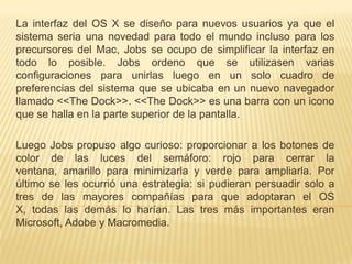 La interfaz del OS X se diseño para nuevos usuarios ya que el
sistema seria una novedad para todo el mundo incluso para los
precursores del Mac, Jobs se ocupo de simplificar la interfaz en
todo lo posible. Jobs ordeno que se utilizasen varias
configuraciones para unirlas luego en un solo cuadro de
preferencias del sistema que se ubicaba en un nuevo navegador
llamado <<The Dock>>. <<The Dock>> es una barra con un icono
que se halla en la parte superior de la pantalla.

Luego Jobs propuso algo curioso: proporcionar a los botones de
color de las luces del semáforo: rojo para cerrar la
ventana, amarillo para minimizarla y verde para ampliarla. Por
último se les ocurrió una estrategia: si pudieran persuadir solo a
tres de las mayores compañías para que adoptaran el OS
X, todas las demás lo harían. Las tres más importantes eran
Microsoft, Adobe y Macromedia.
 