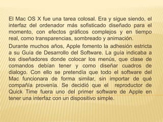 El Mac OS X fue una tarea colosal. Era y sigue siendo, el
interfaz del ordenador más sofisticado diseñado para el
momento, con efectos gráficos complejos y en tiempo
real, como transparencias, sombreado y animación.
Durante muchos años, Apple fomento la adhesión estricta
a su Guía de Desarrollo del Software. La guía indicaba a
los diseñadores donde colocar los menús, que clase de
comandos debían tener y como diseñar cuadros de
dialogo. Con ello se pretendía que todo el software del
Mac funcionara de forma similar, sin importar de qué
compañía provenía. Se decidió que el reproductor de
Quick Time fuera uno del primer software de Apple en
tener una interfaz con un dispositivo simple.
 