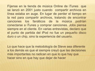 Fíjense en la tienda de música Online de iTunes que
se lanzó en 2001 justo cuando compartir archivos en
línea estaba en auge. En lugar de perder el tiempo en
la red para compartir archivos, tratando de encontrar
canciones los fanáticos de la música podrían
conectarse a iTunes y comprar canciones. Jobs piensa
siempre en el cliente. En varias entrevistas, declaro que
el punto de partida del iPod no fue un pequeño disco
duro o un chip, sino la experiencia del usuario.


Lo que hace que la metodología de Steve sea diferente
a los demás es que el siempre creyó que las decisiones
más importantes no radican en que lo que hay que
hacer sino en que hay que dejar de hacer
 