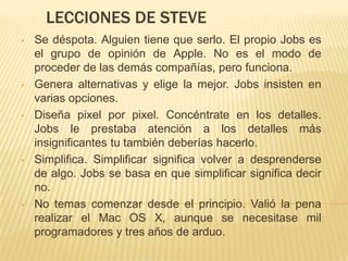 LECCIONES DE STEVE
•   Se déspota. Alguien tiene que serlo. El propio Jobs es
    el grupo de opinión de Apple. No es el modo de
    proceder de las demás compañías, pero funciona.
•   Genera alternativas y elige la mejor. Jobs insisten en
    varias opciones.
•   Diseña pixel por pixel. Concéntrate en los detalles.
    Jobs le prestaba atención a los detalles más
    insignificantes tu también deberías hacerlo.
•   Simplifica. Simplificar significa volver a desprenderse
    de algo. Jobs se basa en que simplificar significa decir
    no.
•   No temas comenzar desde el principio. Valió la pena
    realizar el Mac OS X, aunque se necesitase mil
    programadores y tres años de arduo.
 
