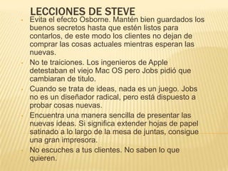 LECCIONES DE STEVE
•   Evita el efecto Osborne. Mantén bien guardados los
    buenos secretos hasta que estén listos para
    contarlos, de este modo los clientes no dejan de
    comprar las cosas actuales mientras esperan las
    nuevas.
•   No te traiciones. Los ingenieros de Apple
    detestaban el viejo Mac OS pero Jobs pidió que
    cambiaran de titulo.
•   Cuando se trata de ideas, nada es un juego. Jobs
    no es un diseñador radical, pero está dispuesto a
    probar cosas nuevas.
•   Encuentra una manera sencilla de presentar las
    nuevas ideas. Si significa extender hojas de papel
    satinado a lo largo de la mesa de juntas, consigue
    una gran impresora.
•   No escuches a tus clientes. No saben lo que
    quieren.
 