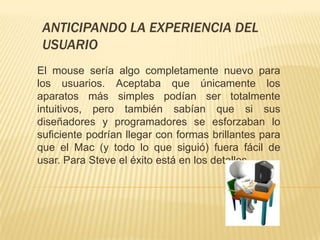 ANTICIPANDO LA EXPERIENCIA DEL
 USUARIO
El mouse sería algo completamente nuevo para
los usuarios. Aceptaba que únicamente los
aparatos más simples podían ser totalmente
intuitivos, pero también sabían que si sus
diseñadores y programadores se esforzaban lo
suficiente podrían llegar con formas brillantes para
que el Mac (y todo lo que siguió) fuera fácil de
usar. Para Steve el éxito está en los detalles.
 