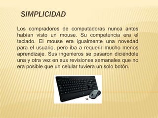 SIMPLICIDAD
Los compradores de computadoras nunca antes
habían visto un mouse. Su competencia era el
teclado. El mouse era igualmente una novedad
para el usuario, pero iba a requerir mucho menos
aprendizaje. Sus ingenieros se pasaron diciéndole
una y otra vez en sus revisiones semanales que no
era posible que un celular tuviera un solo botón.
 