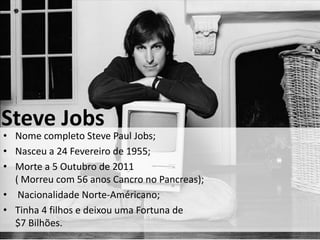 Steve Jobs
• Nome completo Steve Paul Jobs;
• Nasceu a 24 Fevereiro de 1955;
• Morte a 5 Outubro de 2011
  ( Morreu com 56 anos Cancro no Pancreas);
• Nacionalidade Norte-Américano;
• Tinha 4 filhos e deixou uma Fortuna de
  $7 Bilhões.
 