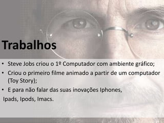 Trabalhos
• Steve Jobs criou o 1º Computador com ambiente gráfico;
• Criou o primeiro filme animado a partir de um computador
   (Toy Story);
• E para não falar das suas inovações Iphones,
 Ipads, Ipods, Imacs.
 