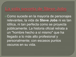  Como   sucede en la mayoría de personajes
 relevantes, la vida de Steve Jobs ni es tan
 idílica, ni tan perfecta como se proyecta
 públicamente. La historia oficial retrata a
 un "hombre hecho a sí mismo" que ha
 llegado a lo más alto profesional y
 personalmente; con escasos puntos
 oscuros en su vida.
 