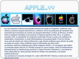 Es una empresa multinacional estadounidense con sede en Cupertino, California, que
diseña y produce equipos electrónicos y software. Entre los productos de hardware más
conocidos de la empresa se cuenta con equipos Macintosh, el iPod, el iPhone y el iPad.
Entre el software de Apple se encuentran el sistema operativo Mac OS X, el sistema
operativo iOS, el explorador de contenido multimedia iTunes la suite iLife (software de
creatividad y multimedia), la suite iWork(software de productividad), Final Cut Studio
(una suite de edición de vídeo profesional), Logic Studio (software para edición de audio
en pistas de audio), Xsan (software para el intercambio de datos entre
servidores), Aperture (software para editar imágenes RAW), y el navegador web Safari.
La empresa opera más de 317 tiendas propias en nueve países, miles de distribuidores
(destacándose los distribuidores premium o Apple Premium Resellers) y una tienda en
línea (disponible en varios países) donde se venden sus productos y se presta
asistencia técnica.
Las acciones en conjunto de Apple Inc. valen USD 507.647 millones, siendo así la más
grande del mundo
 