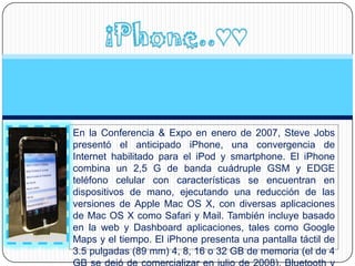 En la Conferencia & Expo en enero de 2007, Steve Jobs
presentó el anticipado iPhone, una convergencia de
Internet habilitado para el iPod y smartphone. El iPhone
combina un 2,5 G de banda cuádruple GSM y EDGE
teléfono celular con características se encuentran en
dispositivos de mano, ejecutando una reducción de las
versiones de Apple Mac OS X, con diversas aplicaciones
de Mac OS X como Safari y Mail. También incluye basado
en la web y Dashboard aplicaciones, tales como Google
Maps y el tiempo. El iPhone presenta una pantalla táctil de
3.5 pulgadas (89 mm) 4, 8, 16 o 32 GB de memoria (el de 4
 