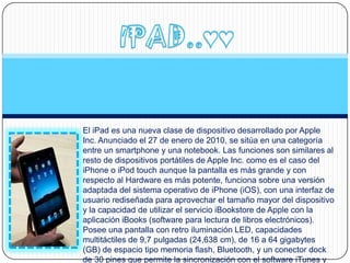 El iPad es una nueva clase de dispositivo desarrollado por Apple
Inc. Anunciado el 27 de enero de 2010, se sitúa en una categoría
entre un smartphone y una notebook. Las funciones son similares al
resto de dispositivos portátiles de Apple Inc. como es el caso del
iPhone o iPod touch aunque la pantalla es más grande y con
respecto al Hardware es más potente, funciona sobre una versión
adaptada del sistema operativo de iPhone (iOS), con una interfaz de
usuario rediseñada para aprovechar el tamaño mayor del dispositivo
y la capacidad de utilizar el servicio iBookstore de Apple con la
aplicación iBooks (software para lectura de libros electrónicos).
Posee una pantalla con retro iluminación LED, capacidades
multitáctiles de 9,7 pulgadas (24,638 cm), de 16 a 64 gigabytes
(GB) de espacio tipo memoria flash, Bluetooth, y un conector dock
de 30 pines que permite la sincronización con el software iTunes y
 