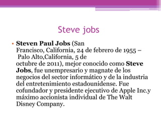 Steve jobs
• Steven Paul Jobs (San
  Francisco, California, 24 de febrero de 1955 –
   Palo Alto,California, 5 de
  octubre de 2011), mejor conocido como Steve
  Jobs, fue unempresario y magnate de los
  negocios del sector informático y de la industria
  del entretenimiento estadounidense. Fue
  cofundador y presidente ejecutivo de Apple Inc.y
  máximo accionista individual de The Walt
  Disney Company.
 