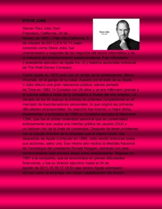STEVE JOBS

Steven Paul Jobs (San
Francisco, California, 24 de
febrero de 1955 – Palo Alto,California, 5
de octubre de 2011),8 9 10 11 mejor
conocido como Steve Jobs, fue
unempresario y magnate de los negocios del sector informático y de
la industria del entretenimiento estadounidense. Fue cofundador
y presidente ejecutivo de Apple Inc.12 y máximo accionista individual
de The Walt Disney Company.

Fundó Apple en 1976 junto con un amigo de la adolescencia, Steve
Wozniak, en el garaje de su casa. Aupado por el éxito de su Apple
II Jobs obtuvo una gran relevancia pública, siendo portada
de Time en 1982.14 Contaba con 26 años y ya era millonario gracias a
la exitosa salida a bolsa de la compañía a finales del año anterior. La
década de los 80 supuso la entrada de potentes competidores en el
mercado de losordenadores personales, lo que originó las primeras
dificultades empresariales. Su reacción fue innovar, o mejor dicho,
implementar: a principios de 1984 su compañía lanzaba el Macintosh
128K, que fue el primer ordenador personal que se comercializó
exitosamente que usaba una interfaz gráfica de usuario (GUI) y
un ratónen vez de la línea de comandos. Después de tener problemas
con la cúpula directiva de la empresa que él mismo fundó, fue
despedido de Apple Computer en 1985. Jobs vendió entonces todas
sus acciones, salvo una. Ese mismo año recibía la Medalla Nacional
de Tecnología del presidente Ronald Reagan, cerrando con este
reconocimiento esta primera etapa como emprendedor. Regresó en
1997 a la compañía, que se encontraba en graves dificultades
financieras, y fue su director ejecutivo hasta el 24 de
agosto de 2011.15 16 17 18 En ese verano Apple sobrepasó
aExxon como la empresa con mayor capitalización del mundo.
 