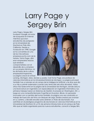 Larry Page y
               Sergey Brin
Larry Page y Sergey Brin
fundaron Google, el motor
de búsqueda en Internet,
mientras que eran
estudiantes de postgrado
en la Universidad de
Stanford en Palo Alto,
California. Desde su
fundación en 1998, Google
se ha convertido en una
de las más exitosas
empresas punto-com de la
historia. Tanto Page y Brin
eran empresarios reacios
que estaban
comprometidos con el
desarrollo de su empresa
en sus propios términos, no
los dictados de la cultura
empresarial imperante.
La página creció en el East
Lansing, Michigan, área, donde su padre, Carl Victor Page, era profesor de
ciencias informáticas en la Universidad Estatal de Michigan. La página principal
también fue un pionero en el campo de la inteligencia artificial, y se dice que dio
a su hijo su primer ordenador cuando Larry tenía sólo seis años de edad. Varios
años más tarde entró en la página de la Universidad de Michigan, donde obtuvo
una licenciatura en ingeniería con especialización en ingeniería informática. Sus
primeros trabajos fueron en Sistemas de Gestión Avanzada en Washington, DC, y
luego en una compañía llamada CogniTek en Evanston, Illinois. Un pensador
innovador con un sentido del humor también, la página una vez construido un
trabajo de inyección de tinta con bloques de Lego. Estaba ansioso por avanzar
en su carrera, y decidió estudiar para obtener un título de doctorado. Fue
admitido en el prestigioso programa de doctorado en ciencias informáticas en la
Universidad de Stanford. En un fin de semana introductorio en el campus de Palo
Alto que se había organizado para los nuevos estudiantes, conoció a Sergey Brin.
 