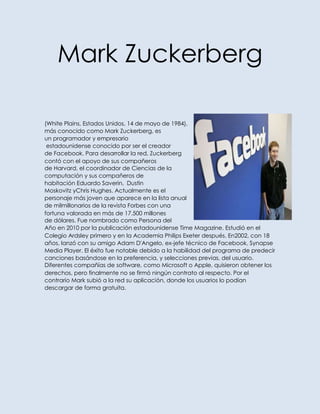 Mark Zuckerberg

(White Plains, Estados Unidos, 14 de mayo de 1984),
más conocido como Mark Zuckerberg, es
un programador y empresario
 estadounidense conocido por ser el creador
de Facebook. Para desarrollar la red, Zuckerberg
contó con el apoyo de sus compañeros
de Harvard, el coordinador de Ciencias de la
computación y sus compañeros de
habitación Eduardo Saverin, Dustin
Moskovitz yChris Hughes. Actualmente es el
personaje más joven que aparece en la lista anual
de milmillonarios de la revista Forbes con una
fortuna valorada en más de 17.500 millones
de dólares. Fue nombrado como Persona del
Año en 2010 por la publicación estadounidense Time Magazine. Estudió en el
Colegio Ardsley primero y en la Academia Philips Exeter después. En2002, con 18
años, lanzó con su amigo Adam D'Angelo, ex-jefe técnico de Facebook, Synapse
Media Player. El éxito fue notable debido a la habilidad del programa de predecir
canciones basándose en la preferencia, y selecciones previas, del usuario.
Diferentes compañías de software, como Microsoft o Apple, quisieron obtener los
derechos, pero finalmente no se firmó ningún contrato al respecto. Por el
contrario Mark subió a la red su aplicación, donde los usuarios lo podían
descargar de forma gratuita.
 
