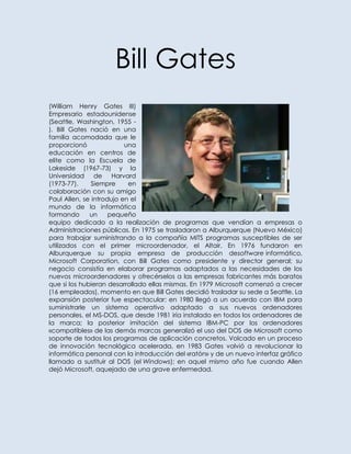 Bill Gates
(William Henry Gates III)
Empresario estadounidense
(Seattle, Washington, 1955 -
). Bill Gates nació en una
familia acomodada que le
proporcionó               una
educación en centros de
elite como la Escuela de
Lakeside (1967-73) y la
Universidad de Harvard
(1973-77).     Siempre     en
colaboración con su amigo
Paul Allen, se introdujo en el
mundo de la informática
formando      un     pequeño
equipo dedicado a la realización de programas que vendían a empresas o
Administraciones públicas. En 1975 se trasladaron a Alburquerque (Nuevo México)
para trabajar suministrando a la compañía MITS programas susceptibles de ser
utilizados con el primer microordenador, el Altair. En 1976 fundaron en
Alburquerque su propia empresa de producción desoftware informático,
Microsoft Corporation, con Bill Gates como presidente y director general; su
negocio consistía en elaborar programas adaptados a las necesidades de los
nuevos microordenadores y ofrecérselos a las empresas fabricantes más baratos
que si los hubieran desarrollado ellas mismas. En 1979 Microsoft comenzó a crecer
(16 empleados), momento en que Bill Gates decidió trasladar su sede a Seattle. La
expansión posterior fue espectacular: en 1980 llegó a un acuerdo con IBM para
suministrarle un sistema operativo adaptado a sus nuevos ordenadores
personales, el MS-DOS, que desde 1981 iría instalado en todos los ordenadores de
la marca; la posterior imitación del sistema IBM-PC por los ordenadores
«compatibles» de las demás marcas generalizó el uso del DOS de Microsoft como
soporte de todos los programas de aplicación concretos. Volcado en un proceso
de innovación tecnológica acelerada, en 1983 Gates volvió a revolucionar la
informática personal con la introducción del «ratón» y de un nuevo interfaz gráfico
llamado a sustituir al DOS (el Windows); en aquel mismo año fue cuando Allen
dejó Microsoft, aquejado de una grave enfermedad.
 