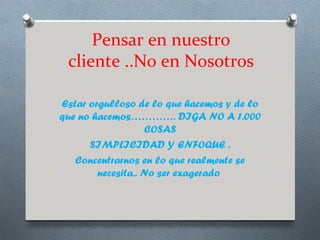 Pensar en nuestro
 cliente ..No en Nosotros

Estar orgulloso de lo que hacemos y de lo
que no hacemos…………. DIGA NO A 1.000
                   COSAS
      SIMPLICIDAD Y ENFOQUE .
   Concentrarnos en lo que realmente se
        necesita.. No ser exagerado
 