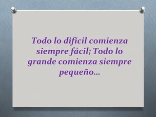 Todo lo difícil comienza
  siempre fácil; Todo lo
grande comienza siempre
        pequeño…
 