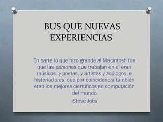 BUS QUE NUEVAS
     EXPERIENCIAS

En parte lo que hizo grande al Macintosh fue
 que las personas que trabajan en el eran
 músicos, y poetas, y artistas y zoólogos, e
historiadores, que por coincidencia también
eran los mejores científicos en computación
                  del mundo
                 -Steve Jobs
 