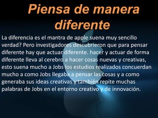 •   Piensa de manera
              diferente
La diferencia es el mantra de apple suena muy sencillo
verdad? Pero investigadores descubrieron que para pensar
diferente hay que actuar diferente. hacer y actuar de forma
diferente lleva al cerebro a hacer cosas nuevas y creativas,
esto suena mucho a Jobs los estudios realizados concuerdan
mucho a como Jobs llegaba a pensar las cosas y a como
generaba sus ideas creativas y también repite muchas
palabras de Jobs en el entorno creativo y de innovación.
 