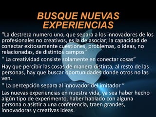 BUSQUE NUEVAS
               EXPERIENCIAS
“La destreza numero uno, que separa a los innovadores de los
profesionales no creativos, es la de asociar; la capacidad de
conectar exitosamente cuestiones, problemas, o ideas, no
relacionadas, de distintos campos”
“ La creatividad consiste solamente en conectar cosas”
Hay que percibir las cosas de manera distinta, al resto de las
personas, hay que buscar oportunidades donde otros no las
ven.
“ La percepción separa al innovador del imitador ”
Las nuevas experiencias en nuestra vida, ya sea haber hecho
algún tipo de experimento, haber hablado con alguna
persona o asistir a una conferencia, traen grandes,
innovadoras y creativas ideas.
 