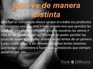 jobs ve de manera
             distinta
Jobs fue un iconoclasta clásico ya que el creaba sus productos
innovadores uno tras otro.• Jobs no veía sino que percibía las
cosas de una manera diferente a como nosotros las vemos.•
Una de las claves de pensar diferente es poder percibir las
cosas de manera diferente atreves de los lentes de un pionero
y para poder llegar a ver atreves de dichos lentes tenemos
que obligar a el cerebro a hacer esas conexiones que siempre
pasamos por alto
 