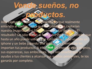 Vende sueños, no
           productos.
Jobs capturaba nuestra imaginación porque realmente
entendía al cliente. Sabía que las tabletas no captarían
nuestra imaginación si fueran complicadas de usar. ¿El
resultado? Un sólo botón al frente del iPad. Es tan simple, que
hasta un año puede usarlo. Por ejemplo: un niño usando un
iphone y un bebe jugando una ipad. A tus clientes no les
importan tus productos. A ellos sólo les importa ellos mismos,
sus esperanzas, sus ambiciones. Jobs nos enseñó que si
ayudas a tus clientes a alcanzar sus sueños personales, te los
ganarás por completo.
 